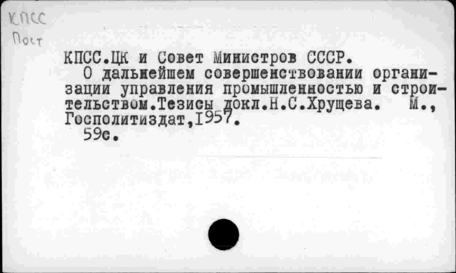 ﻿К.ПСС
По«-т
КПСС.ЦК и Совет Министров СССР.
О дальнейшем совершенствовании организации управления промышленностью и строительством.Тезисы докл.Н.С.Хрущева.	М.э
Госполитиздат,1957.
59с.